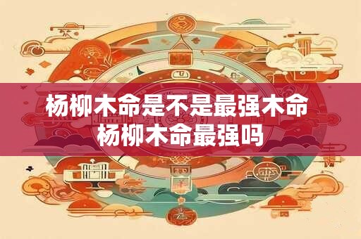 杨柳木命是不是最强木命 杨柳木命最强吗