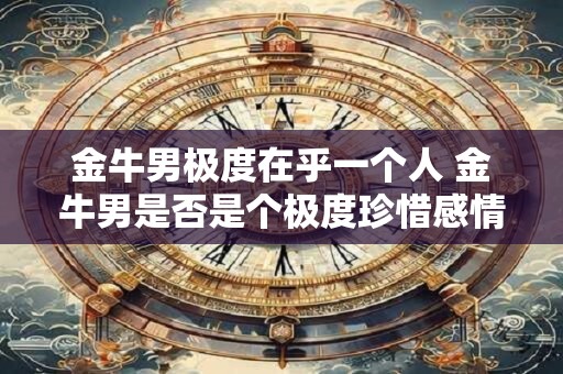 金牛男极度在乎一个人 金牛男是否是个极度珍惜感情的人