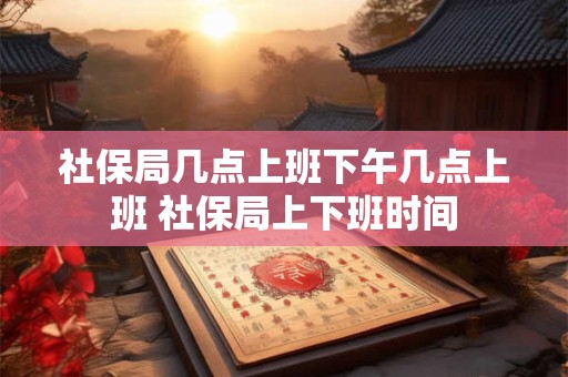 社保局几点上班下午几点上班 社保局上下班时间