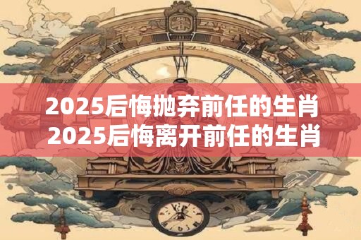 2025后悔抛弃前任的生肖 2025后悔离开前任的生肖