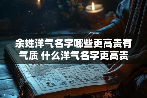 余姓洋气名字哪些更高贵有气质 什么洋气名字更高贵有气质