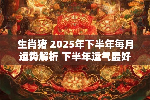 生肖猪 2025年下半年每月运势解析 下半年运气最好的月份
