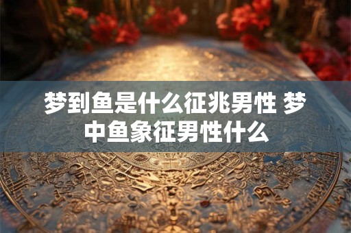 梦到鱼是什么征兆男性 梦中鱼象征男性什么