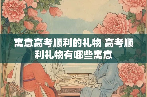 寓意高考顺利的礼物 高考顺利礼物有哪些寓意