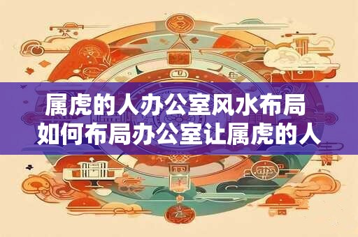 属虎的人办公室风水布局 如何布局办公室让属虎的人运势更佳