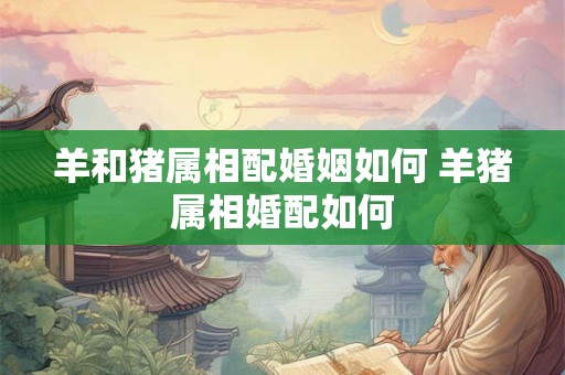 羊和猪属相配婚姻如何 羊猪属相婚配如何
