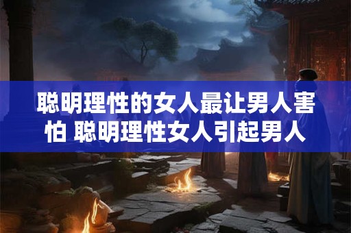 聪明理性的女人最让男人害怕 聪明理性女人引起男人恐惧