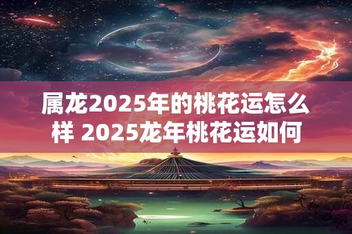 属龙2025年的桃花运怎么样 2025龙年桃花运如何