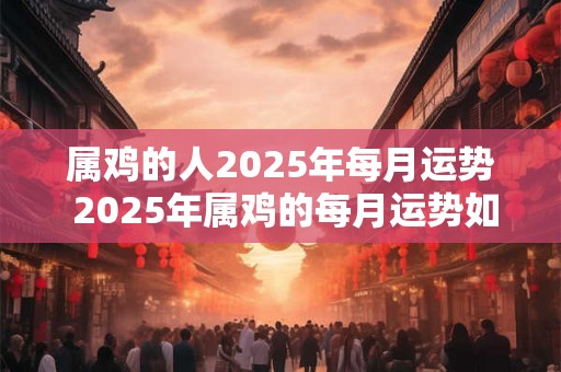 属鸡的人2025年每月运势 2025年属鸡的每月运势如何