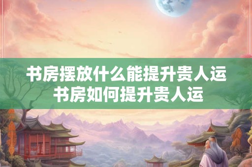 书房摆放什么能提升贵人运 书房如何提升贵人运