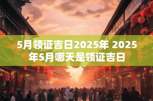 5月领证吉日2025年 2025年5月哪天是领证吉日