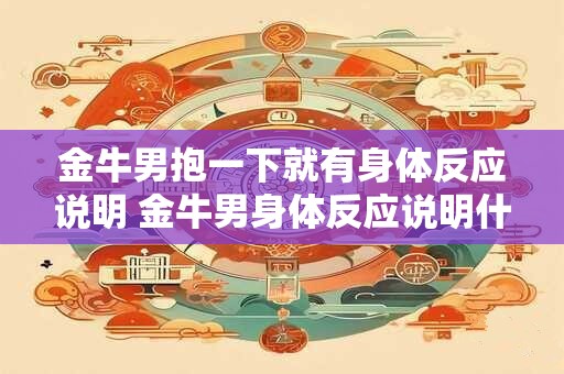 金牛男抱一下就有身体反应说明 金牛男身体反应说明什么