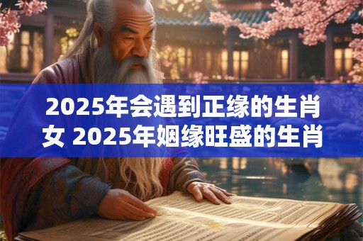 2025年会遇到正缘的生肖女 2025年姻缘旺盛的生肖