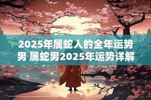2026年属蛇人的全年运势男 属蛇男2026年运势详解 2026年属蛇人的全年运势男 属蛇男2026年运势详解