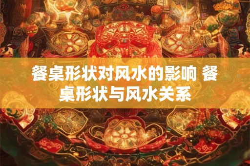 餐桌形状对风水的影响 餐桌形状与风水关系