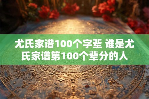 尤氏家谱100个字辈 谁是尤氏家谱第100个辈分的人