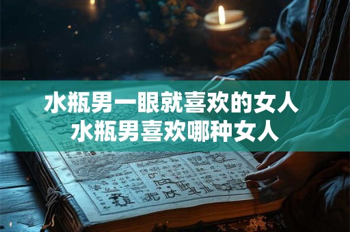 水瓶男一眼就喜欢的女人 水瓶男喜欢哪种女人
