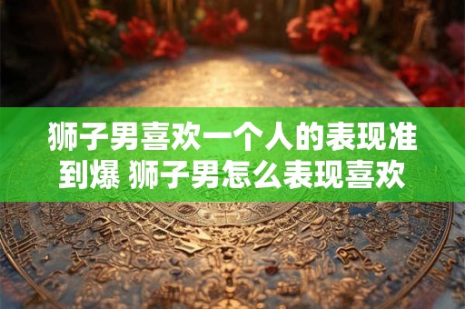 狮子男喜欢一个人的表现准到爆 狮子男怎么表现喜欢一个人