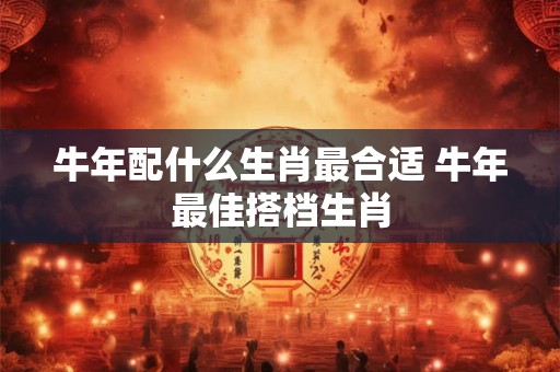 牛年配什么生肖最合适 牛年最佳搭档生肖 牛年配什么生肖最合适 牛年最佳搭档生肖