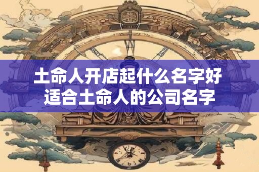 土命人开店起什么名字好 适合土命人的公司名字