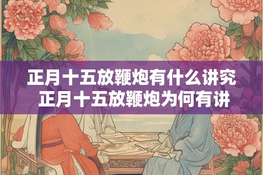 正月十五放鞭炮有什么讲究 正月十五放鞭炮为何有讲究