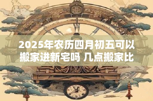 2025年农历四月初五可以搬家进新宅吗 几点搬家比较好