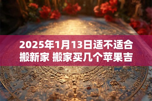 2026年1月13日适不适合搬新家 搬家买几个苹果吉利 2026年1月13日适不适合搬新家 搬家买几个苹果吉利