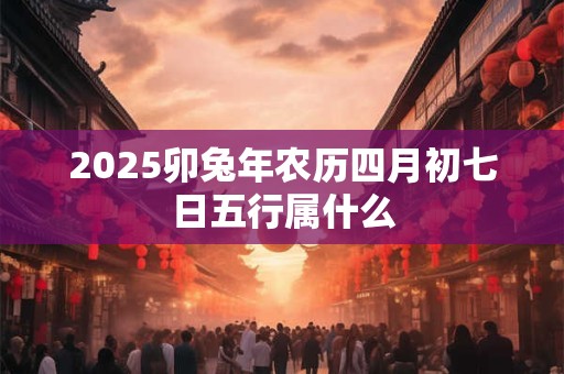 2025卯兔年农历四月初七日五行属什么