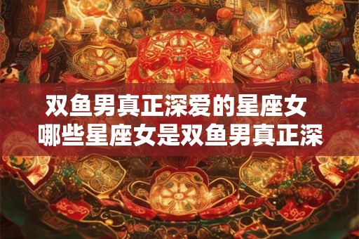 双鱼男真正深爱的星座女 哪些星座女是双鱼男真正深爱的