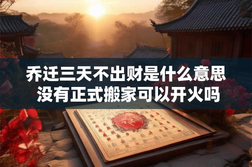 乔迁三天不出财是什么意思 没有正式搬家可以开火吗