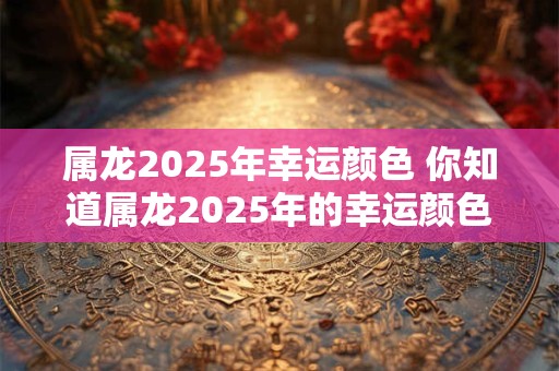 属龙2025年幸运颜色 你知道属龙2025年的幸运颜色吗