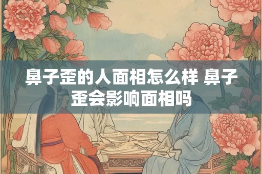 鼻子歪的人面相怎么样 鼻子歪会影响面相吗