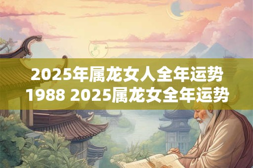 2025年属龙女人全年运势1988 2025属龙女全年运势如何