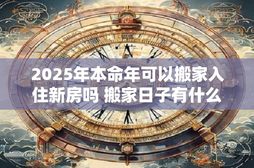 2025年本命年可以搬家入住新房吗 搬家日子有什么讲究