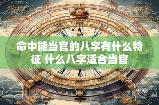 命中能当官的八字有什么特征 什么八字适合当官