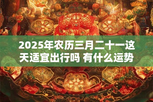 2025年农历三月二十一这天适宜出行吗 有什么运势指南