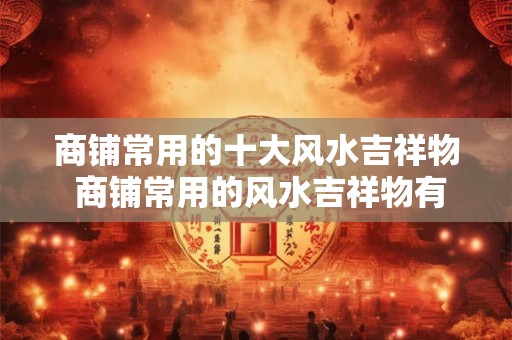 商铺常用的十大风水吉祥物 商铺常用的风水吉祥物有哪些