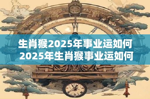 生肖猴2025年事业运如何 2025年生肖猴事业运如何