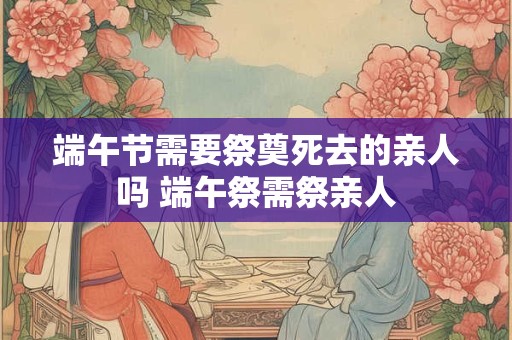 端午节需要祭奠死去的亲人吗 端午祭需祭亲人
