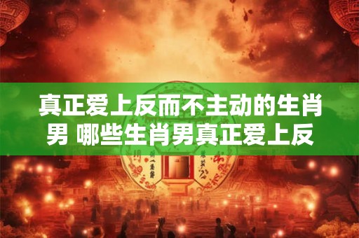 真正爱上反而不主动的生肖男 哪些生肖男真正爱上反而不主动