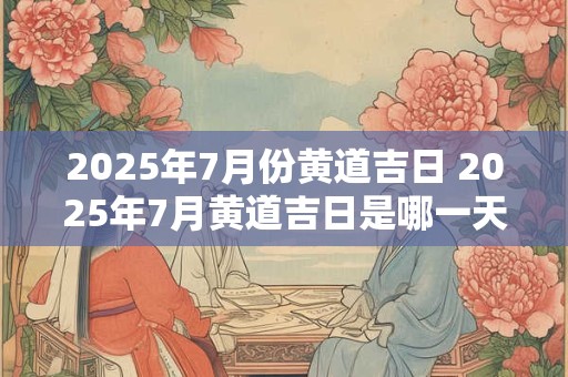 2025年7月份黄道吉日 2025年7月黄道吉日是哪一天