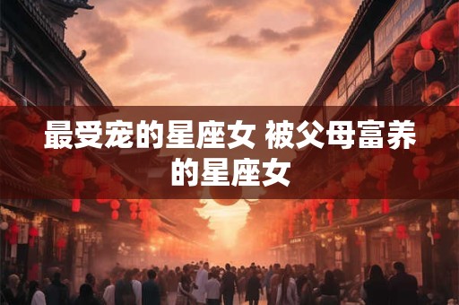 最受宠的星座女 被父母富养的星座女