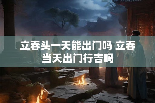 立春头一天能出门吗 立春当天出门行吉吗
