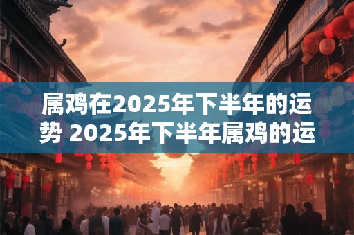 属鸡在2025年下半年的运势 2025年下半年属鸡的运势如何