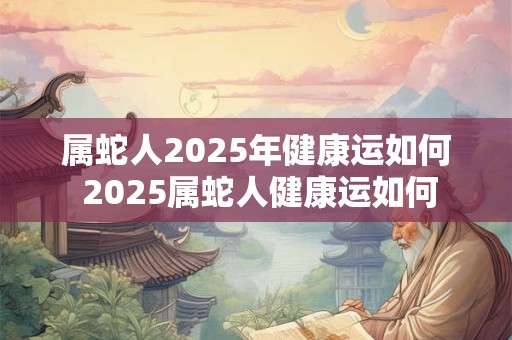 属蛇人2025年健康运如何 2025属蛇人健康运如何