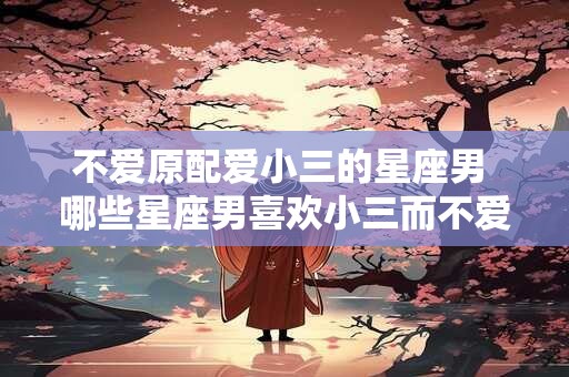 不爱原配爱小三的星座男 哪些星座男喜欢小三而不爱原配