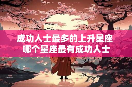 成功人士最多的上升星座 哪个星座最有成功人士 成功人士最多的上升星座 哪个星座最有成功人士
