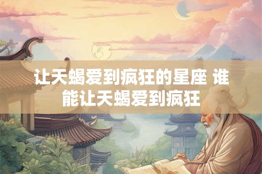 让天蝎爱到疯狂的星座 谁能让天蝎爱到疯狂