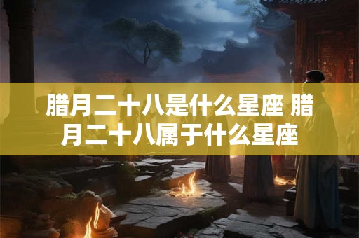 腊月二十八是什么星座 腊月二十八属于什么星座