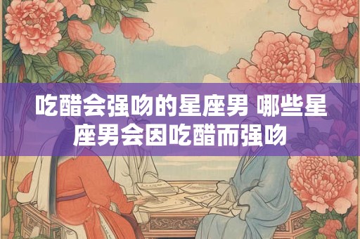 吃醋会强吻的星座男 哪些星座男会因吃醋而强吻